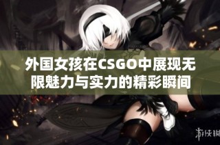 外国女孩在CSGO中展现无限魅力与实力的精彩瞬间