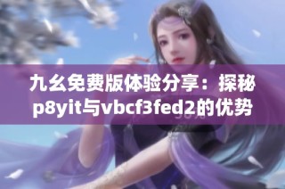 九幺免费版体验分享：探秘p8yit与vbcf3fed2的优势与特色