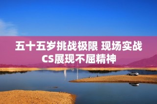 五十五岁挑战极限 现场实战CS展现不屈精神