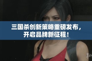 三国杀创新策略重磅发布，开启品牌新征程！
