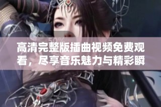 高清完整版插曲视频免费观看，尽享音乐魅力与精彩瞬间