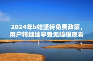2024年b站坚持免费政策，用户将继续享受无障碍观看体验