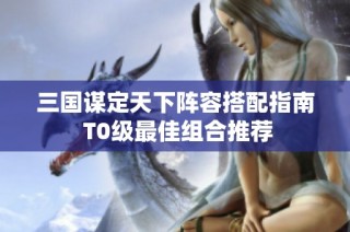 三国谋定天下阵容搭配指南 T0级最佳组合推荐