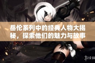 岳伦系列中的经典人物大揭秘，探索他们的魅力与故事