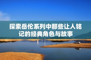 探索岳伦系列中那些让人铭记的经典角色与故事