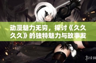 动漫魅力无穷，探讨《久久久久》的独特魅力与故事发展