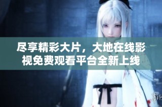 尽享精彩大片，大地在线影视免费观看平台全新上线