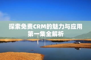 探索免费CRM的魅力与应用第一集全解析