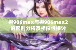 兽906max与兽906max2的区别分析及相似性探讨