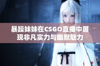 暴躁妹妹在CSGO直播中展现非凡实力与幽默魅力