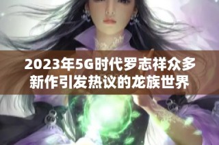 2023年5G时代罗志祥众多新作引发热议的龙族世界