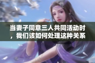 当妻子同意三人共同活动时，我们该如何处理这种关系