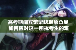 高考期间宾馆紧缺现象凸显 如何应对这一困扰考生的难题