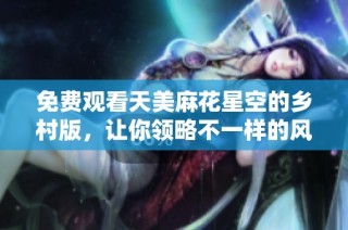 免费观看天美麻花星空的乡村版，让你领略不一样的风情