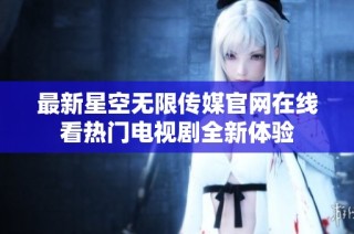 最新星空无限传媒官网在线看热门电视剧全新体验