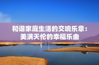 和谐家庭生活的交响乐章：美满天伦的幸福乐曲