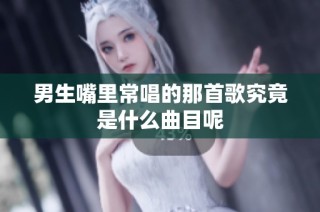 男生嘴里常唱的那首歌究竟是什么曲目呢