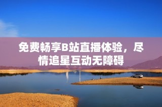 免费畅享B站直播体验，尽情追星互动无障碍