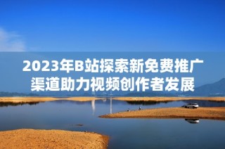2023年B站探索新免费推广渠道助力视频创作者发展