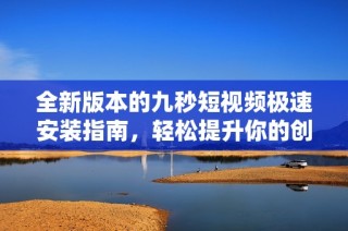 全新版本的九秒短视频极速安装指南，轻松提升你的创作体验