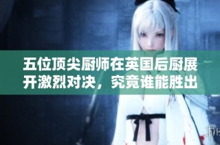 五位顶尖厨师在英国后厨展开激烈对决，究竟谁能胜出
