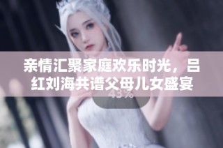 亲情汇聚家庭欢乐时光，吕红刘海共谱父母儿女盛宴
