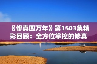《修真四万年》第1503集精彩回顾：全方位掌控的修真之路