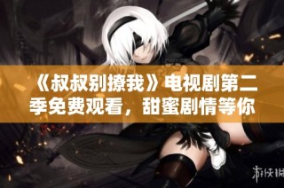 《叔叔别撩我》电视剧第二季免费观看，甜蜜剧情等你来体验