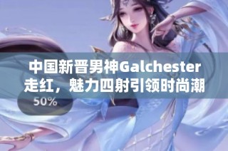 中国新晋男神Galchester走红，魅力四射引领时尚潮流