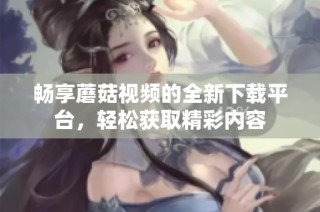 畅享蘑菇视频的全新下载平台，轻松获取精彩内容