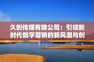 久创传媒有限公司：引领新时代数字营销的新风潮与创新实践