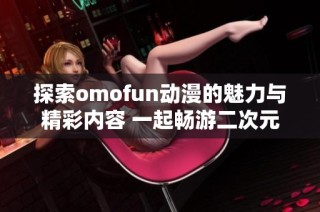 探索omofun动漫的魅力与精彩内容 一起畅游二次元世界