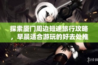 探索厦门周边短途旅行攻略，早晨适合游玩的好去处推荐
