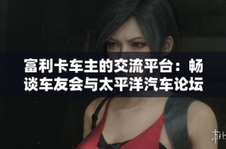 富利卡车主的交流平台：畅谈车友会与太平洋汽车论坛的精彩内容