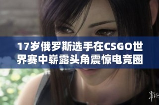 17岁俄罗斯选手在CSGO世界赛中崭露头角震惊电竞圈
