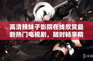 高清辣妹子影院在线欣赏最新热门电视剧，随时畅享精彩剧集