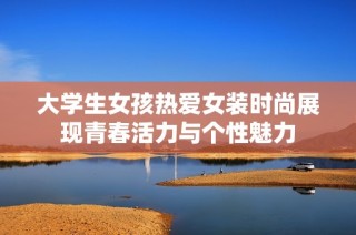 大学生女孩热爱女装时尚展现青春活力与个性魅力