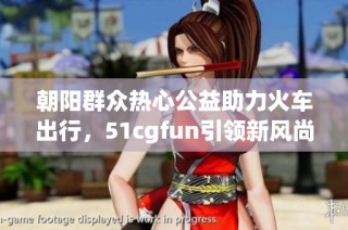 朝阳群众热心公益助力火车出行，51cgfun引领新风尚