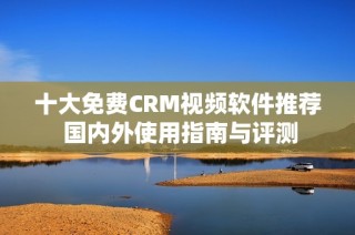 十大免费CRM视频软件推荐 国内外使用指南与评测