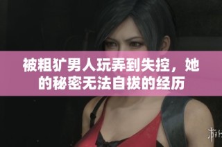 被粗犷男人玩弄到失控，她的秘密无法自拔的经历