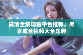 高清全集观看平台推荐，尽享成全视频大全乐趣