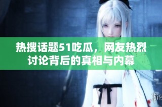 热搜话题51吃瓜，网友热烈讨论背后的真相与内幕