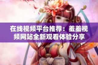 在线视频平台推荐：羞羞视频网站全新观看体验分享