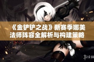 《金铲铲之战》新赛季娜美法师阵容全解析与构建策略建议