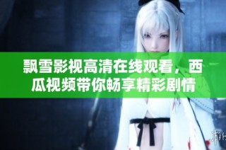 飘雪影视高清在线观看，西瓜视频带你畅享精彩剧情