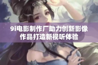 9i电影制作厂助力创新影像作品打造新视听体验