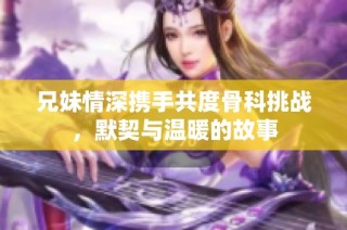 兄妹情深携手共度骨科挑战，默契与温暖的故事