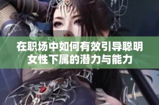 在职场中如何有效引导聪明女性下属的潜力与能力