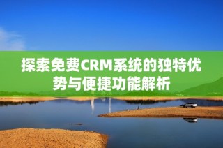 探索免费CRM系统的独特优势与便捷功能解析