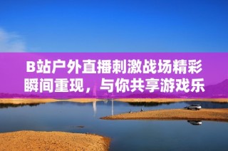 B站户外直播刺激战场精彩瞬间重现，与你共享游戏乐趣